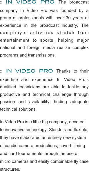:: IN VIDEO PRO The broadcast company In Video Pro was founded by a group of professionals with over 30 years of experience in the broadcast industry. The company’s activities stretch from entertainment to sports, helping major national and foreign media realize complex programs and transmissions. 

:: IN VIDEO PRO Thanks to their expertise and experience In Video Pro’s qualified technicians are able to tackle any productive and technical challenge through passion and availability, finding adequate technical solutions. 

In Video Pro is a little big company, devoted to innovative technology. Slender and flexible, they have elaborated an entirely new system of candid camera productions, covert filming and card tournaments through the use of micro cameras and easily combinable fly case structures.



