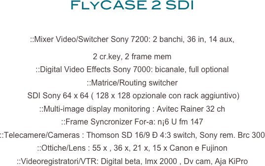 FlyCASE 2 SDI

::Mixer Video/Switcher Sony 7200: 2 banchi, 36 in, 14 aux, 
2 cr.key, 2 frame mem 
::Digital Video Effects Sony 7000: bicanale, full optional 
::Matrice/Routing switcher
 SDI Sony 64 x 64 ( 128 x 128 opzionale con rack aggiuntivo) 
::Multi-image display monitoring : Avitec Rainer 32 ch 
::Frame Syncronizer For-a: n¡6 U fm 147 
::Telecamere/Cameras : Thomson SD 16/9 Ð 4:3 switch, Sony rem. Brc 300 
::Ottiche/Lens : 55 x , 36 x, 21 x, 15 x Canon e Fujinon 
::Videoregistratori/VTR: Digital beta, Imx 2000 , Dv cam, Aja KiPro 
